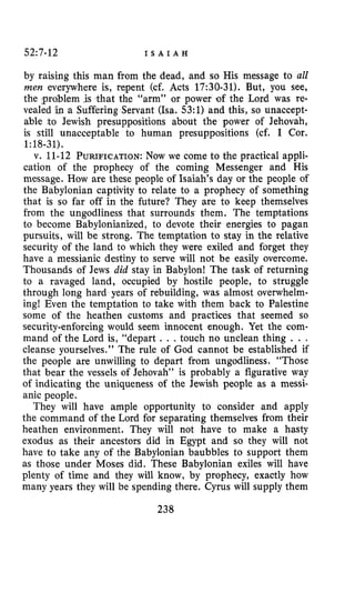 52:7-12 I S A I A H
by raising this man from the dead, and so His message to all
men everywhere is, repent (cf. Acts 17:30-31). But, you see,
t the “arm” or power of the Lord was re-
ring Servant (Isa. 53:l) and this, so unaccept-
able to Jewish presuppositions about the power of Jehovah,
is still unacceptable to human presuppositions (cf. I Cor.
v. 11-12 PURIFICATION:Now we come to the practical appli-
cation of the prophecy of the coming Messenger and His
message. How are these people of Isaiah’s day or the people of
the Babylonian captivity to relate to a prophecy of something
that is so far off in the future? They are to keep themselves
from the ungodliness that surrounds them. The temptations
to become Babylonianized, to devote their energies to pagan
pursuits, will be strong. The temptation to stay in the relative
security of the land to which they were exiled and forget they
have a messianic destiny to serve will not be easily overcome.
Thousands of Jews did stay in Babylon! The task of returning
to a ravaged land, occupied by hostile people, to struggle
through long hard years of rebuilding, was almost overwhelm-
ing! Even the temptation to take with them back to Palestine
some of the heathen customs and practices that seemed so
security-enforcing would seem innocent enough. Yet the com-
mand of the Lord is, “depart . . .touch no unclean thing . . .
cleanse yourselves.” The rule of God cannot be established if
the people are unwilling to depart from ungodliness. “Those
that bear the vessels of Jehovah” is probably a figurative way
of indicating the uniqueness of the Jewish people as a messi-
anic people.
They will have ample opportunity to consider and apply
the command of the Lord for separating themselves from their
heathen environment. They will not have to make a hasty
exodus as their ancestors did in Egypt and so they will not
have to take any of the Babylonian baubbles to support them
as those under Moses did. These Babylonian exiles will have
plenty of time and they will know, by prophecy, exactly how
many years they will be spending there. Cyrus will supply them
1~18-31).
238
 