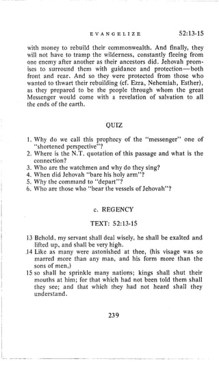 E V A N G E L I Z E 52:13-15
13 Behold, my servant shall deal wisely, he shall be exalted and
lifted up, and shall be very high.
with money to rebuild their commonwealth. And finally, they
will not have to tramp the wilderness, constantly fleeing from
one enemy after another as their ancestors did. Jehovah prom-
ises to surround them with guidance and protection- both
front and rear. And so they were protected from those who
wanted to thwai-t their rebuilding (cf. Ezra, Nehemiah, Esther),
as they prepared to be the people through whom the great
Messenger would come with a revelation of salvation to all
the ends of the earth.
QUIZ
1. Why do we call this prophecy of the “messenger” one of
2. Where is the N.T. quotation of this passage and what is the
3. Who are the watchmen and why do they sing?
4. When did Jehovah “bare his holy arm”?
5. Why the command to “depart”?
6, Who are those who “bear the vessels of Jehovah”?
“shortened perspective”?
connection?
c. REGENCY
TEXT: 52~13-15
239
 