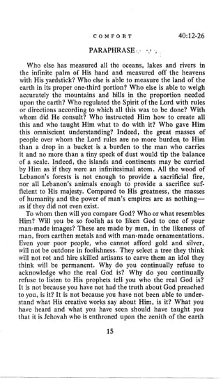 C O M F O R T 40:1246
PARAPHRASE
Who else has measured all the oceans, lakes and rivers in
the infinite palm of His hand and measured off the heavens
with His yardstick? Who else is able to measure the land of the
earth in its proper one-third portion? Who else is able to weigh
accurately the mountains and hills in the proportion needed
upon the earth? Who regulated the Spirit of the Lord with rules
or directions according to which all this was to be done? With
whom did He consult? Who instructed Him how to create all
this and who taught Him what to do with it? Who gave Him
this omniscient understanding? Indeed, the great masses of
people over whom the Lord rules are no more burden to Him
than a drop in a bucket is a burden to the man who carries
it and no more than a tiny speck of dust would tip the balance
of a scale. Indeed, the islands and continents may be carried
by Him as if they were an infinitesimal atom. All the wood of
Lebanon’s forests is not enough to provide a sacrificial fire,
nor all Lebanon’s animals enough to provide a sacrifice suf-
ficient to His majesty. Compared to His greatness, the masses
of humanity and the power of man’s empires are as nothing-
as if they did not even exist.
To whom then will you compare God? Who or what resembles
Him? Will you be so foolish as to liken God to one of your
man-made images? These are made by men, in the likeness of
man, from earthen metals and with man-made ornamentations.
Even your poor people, who cannot afford gold and silver,
will not be outdone in foolishness. They select a tree they think
will not rot and hire skilled artisans to carve them an idol they
think will be permanent. Why do you continually refuse to
acknowledge who the real God is? Why do you continually
refuse to listen to His prophets tell you who the real God is?
It is not because you have not had the truth about God preached
to you, is it? It is not because you have not been able to under-
stand what His creative works say about Him, is it? What you
have heard and what you have seen should have taught you
that it is Jehovah who is enthroned upon the zenith of the earth
15
 