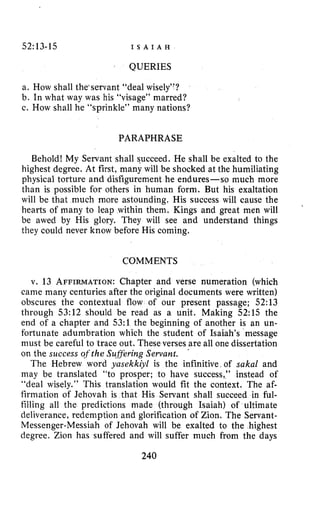 52:13-15 I S A I A H
QUERIES
a. How shall the‘servant “deal wisely”?
b. In what way was his “visage” marred?
c, How shall he “sprinkle” many nations?
PARAPHRASE
Behold! My Servant shall succeed. He shall be exalted to the
highest degree. At first, many will be shocked at the humiliating
physical torture and disfigurement he endures-so much more
than is possible for others in human form. But his exaltation
will be that much more astounding. His success will cause the
hearts of many to leap within them. Kings and great men will
be awed by His glory. They will see and understand things
they could never know before His coming.
COMMENTS
v. 13 AFFIRMATION:Chapter and verse numeration (which
came many centuries after the original documents were written)
obscures the contextual flow of our present passage; 52:13
through 53:12 should be read as a unit. Making 52:15 the
end of a chapter and 53:l the beginning of another is an un-
fortunate adumbration which the student of Isaiah’s message
must be careful to trace out. These verses are all one dissertation
on the success oftheSuRering Sewant.
The Hebrew word yasekkiyl is the infinitive of sakal and
may be translated “to prosper; to have success,’’ instead of
“deal wisely.” This translation would fit the context. The af-
firmation of Jehovah is that His Servant shall succeed in ful-
tilling all the predictions made (through Isaiah) of ultimate
deliverance, redemption and glorification of Zion. The Servant-
Messenger-Messiah of Jehovah will be exalted to the highest
degree. Zion has suffered and will suffer much from the days
.
240
 