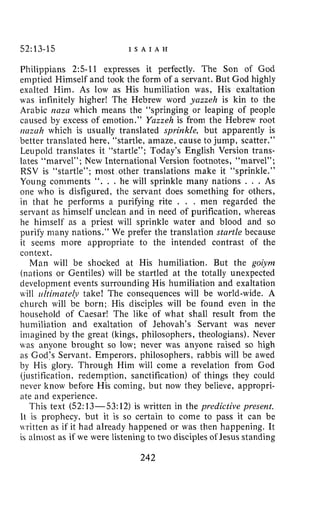 52:13-15 I S A I A H
Philippians 2:5-11 expresses it perfectly. The Son of God
emptied Himself and took the form of a servant. But God highly
exalted Him. As low as His humiliation was, His exaltation
was infinitely higher! The Hebrew word yazzeh is kin to the
Arabic m z a which means the “springing or leaping of people
caused by excess of emotion.” Ynzzeh is from the Hebrew root
ricizcih which is usually translated sprinkle, but apparently is
better translated here, “startle, amaze, cause to jump, scatter.”
Leupold translates it “startle”; Today’s English Version trans-
lates “marvel”; New International Version footnotes, “marvel”;
RSV is “startle”; most other translations make it “sprinkle.”
Young comments “. . . he will sprinkle many nations . . . As
one who is disfigured, the servant does something for others,
in that he performs a purifying rite . . . men regarded the
servant as himself unclean and in need of purification, whereas
he himself as a priest will sprinkle water and blood and so
purify many nations.” We prefer the translation stnrtle because
it seems more appropriate to the intended contrast of the
context.
Man will be shocked at His humiliation. But the goiym
(nations or Gentiles) will be startled at the totally unexpected
developnient events surrounding His humiliation and exaltation
will ii/tirnnte(v take! The consequences will be world-wide. A
church will be born; His disciples will be found even in the
household of Caesar! The like of what shall result from the
humiliation and exaltation of Jehovah’s Servant was never
imagined by the great (kings, philosophers, theologians). Never
was anyone brought so low; never was anyone raised so high
as God’s Servant. Emperors, philosophers, rabbis will be awed
by His glory. Through Him will come a revelation from God
(justification, redemption, sanctification) of things they could
never know before His coming, but now they believe, appropri-
ate and experience.
This text (52:13-53: 12) is written in the predictive present.
It is prophecy, but it is so certain to come to pass it can be
written as if it had already happened or was then happening. It
is almost as if we were listening to two disciples of Jesus standing
242
 