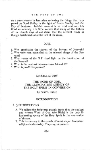 T H E W O R D O F G O D
on a street-corner in Jerusalem reviewing the things that hap-
pened on Good Friday in the light of Easter Sunday and the
Day of Pentecost. Isaiah’s account is so vivid and was ful-
filled so minutely it is little wonder that many of the fathers
of the church days of old claim that the account reads as
though Isaiah had sat at the foot of the cross.
QUIZ
1. Why emphasize the success of the Servant of Jehovah?
2. Why were men astonished at the marred visage of the Ser-
3. What verses of the N.T. shed light on the humiliation of
4,What is the contrast between verses 14 and 15?
5. What is predictive present?
vant?
the Servant?
SPECIAL STUDY
I
I THE WORD OF GOD,
, THE ILLUMINATING AGENCY OF
i
I by Paul T. Butler
I
THE HOLY SPIRIT IN CONVERSION
I INTRODUCTION
I. QUALIFICATIONS
I
I
A. We believe the Scriptures plainly teach that the spoken
and written Word of God (the Bible) is the only il-
luminating agency of the Holy Spirit in the conversion
of sinners.
B. This is contrary to the creeds of most major Protestant
religious bodies today. They say, in essence:
243
 