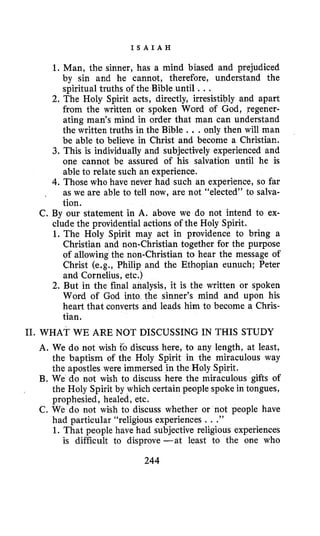I S A I A H
C.
1. Man, the sinner, has a mind biased and prejudiced
by sin and he cannot, therefore, understand the
spiritual truths of the Bible until ...
2. The Holy Spirit acts, directly, irresistibly and apart
from the written or spoken Word of God, regener-
ating man’s mind in order that man can understand
the written truths in the Bible ...only then will man
be able to believe in Christ and become a Christian.
3. This is individually and subjectively experienced and
one cannot be assured of his salvation until he is
able to relate such an experience.
4.Those who have never had such an experience, so far
as we are able to tell now, are not “elected” to salva-
tion.
By our statement in A. above we do not intend to ex-
clude the providential actions of the Holy Spirit.
1. The Holy Spirit may act in providence to bring a
Christian and non-Christian together for the purpose
of allowing the non-Christian to hear the message of
Christ (e.g., Philip and the Ethopian eunuch; Peter
and Cornelius, etc.)
2. But in the final analysis, it is the written or spoken
Word of God into the sinner’s mind and upon his
heart that converts and leads him to become a Chris-
tian.
11. WHAT WE ARE NOT DISCUSSING IN THIS STUDY
A. We do not wish fo discuss here, to any length, at least,
the baptism of the Holy Spirit in the miraculous way
the apostles were immersed in the Holy Spirit.
B. We do not wish to discuss here the miraculous gifts of
the Holy Spirit by which certain people spoke in tongues,
prophesied, healed, etc.
C. We do not wish to discuss whether or not people have
had particular “religious experiences ...”
1. That people have had subjective religious experiences
is difficult to disprove -at least to the one who
244
 