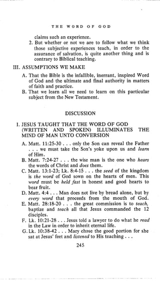 T H E W O R D O F G O D
claims such an experience.
2. But whether or not we are to follow what we think
those subjective experiences teach, in order to the
assurance of salvation, is quite another thing and is
contrary to Biblical teaching.
111. ASSUMPTIONS WE MAKE
A. That the Bible is the infallible, inerrant, inspired Word
of God and the ultimate and final authority in matters
of faith and practice.
B. That we learn all we need to learn on this particular
subject from the New Testament.
DISCUSSION
I, JESUS TAUGHT THAT THE WORD OF GOD
(WRITTEN AND SPOKEN) ILLUMINATES THE
MIND OF MAN UNTO CONVERSION
A. Matt. 11:25-30 . , .only the Son can reveal the Father
. . . we must take the Son’s yoke upon us and learn
of Him.
B. Matt. 7:24-27 . . . the wise man is the one who hears
the words of Christ and does them.
C. Matt. 13:l-23; Lk. 8:4-15 , . .the seed of the kingdom
is the word of God sown on the hearts of men. This
word must be held fast in honest and good hearts to
bear fruit.
D. Matt. 4:4 . ..Man does not live by bread alone, but by
every word that proceeds from the mouth of God.
E. Matt. 28:18-20 . . . the great commission is to teach,
baptize and teach all that Jesus commanded the 12
disciples.
F. Lk. 10:21-28 . . .Jesus told a lawyer to do what he read
in the Law in order to inherit eternal life.
G.Lk. 10:38-42 , . , Mary chose the good portion for she
sat at Jesus’ feet and listened to His teaching . . .
245
 