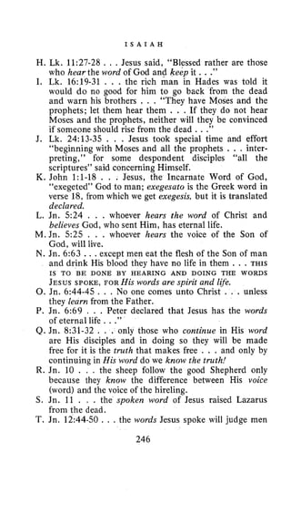 I S A I A H
H. Lk. 11:27-28 . . . Jesus said, “Blessed rather are those
who hear the word of God and keep it . . .”
I, Lk. 16:19-31 . . . the rich man in Hades was told it
would do no good for him to go back from the dead
and warn his brothers . . . “They have Moses and the
prophets; let them hear them . . . If they do not hear
Moses and the prophets, neither will they be convinced
if someone should rise from the dead .. .”
J. Lk. 24:13-35 . . . Jesus took special time and effort
“beginning with Moses and all the prophets . . . inter-
preting,” for some despondent disciples “all the
scriptures’’said concerning Himself.
K. John 1:1-18 . . . Jesus, the Incarnate Word of God,
“exegeted” God to man; exegesato is the Greek word in
verse 18, from which we get exegesis, but it is translated
declared.
L. Jn. 5 2 4 , . . whoever hears the word of Christ and
believes God, who sent Him, has eternal life.
M. Jn. 5 2 5 . . . whoever hears the voice of the Son of
God, will live.
N. Jn. 6:63 .. .except men eat the flesh of the Son of man
and drink His blood they have no life in them . . . THIS
JESUS SPOKE,FOR His words are spirit and life.
0.Jn. 6:44-45. . . No one comes unto Christ . . . unless
they learn from the Father.
P. Jn. 6:69 , . . Peter declared that Jesus has the words
of eternal life . . .”
Q. Jn. 8:31-32 . . . only those who continue in His word
are His disciples and in doing so they will be made
free for it is the truth that makes free . . . and only by
continuing in His word do we know the truth!
R. Jn. 10 . , . the sheep follow the good Shepherd only
because they know the difference between His voice
(word) and the voice of the hireling.
S. Jn. 11 . , . the spoken word of Jesus raised Lazarus
from the dead.
T. Jn. 12:44-50. . . the words Jesus spoke will judge men
IS TO BE DONE BY HEARING AND DOING THE WORDS
246
 