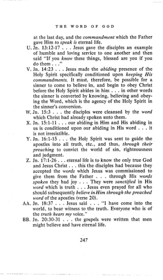 T H E W O R D O F G O D
at the last day, and the commandment which the Father
gave Him to speak is eternal life.
U. Jn. 13:12-17 . , . Jesus gave the disciples an example
of humble and loving service to one another and then
said “If you know these things, blessed are you if you
do them . . .”
V. Jn. 14:23 . . . Jesus made the abiding presence of the
Holy Spirit specifically conditioned upon keeping His
comnzandments. It must, therefore, be possible for a
sinner to come to believe in, and begin to obey Christ
before the Holy Spirit abides in him . , .in other words
the sinner is converted by knowing, believing and obey-
ing the Word, which is the agency of the Holy Spirit in
the sinner’s conversion.
W h . 1 5 3 . . . the disciples were cleansed by the word
which Christ had already spoken unto them.
X. Jn. 151-11. . .our abiding in Him and His abiding in
us is conditioned upon our abiding in His word . . .it
is not irresistible.
Y. Jn. 16:l-15 . . . the Holy Spirit was sent to guide the
apostles into all truth, etc., and thus, through their
preaching to convict the world of sin, righteousness
and judgment.
Z. Jn. 17:l-26 . . .eternal life is to know the only true God
and Jesus Christ . . . this the disciples had because they
accepted the words which Jesus was commissioned to
give them from the Father , . . through His words
spoken they had joy . . . They were sanctified in His
word which is truth . . .Jesus even prayed for all who
should subsequently believe inHim through the preached
word of the apostles (verse 20).
AA. Jn. 18:37 . . . Jesus said . . . “I have come into the
world, to bear witness to the truth. Everyone who is of
the truth hears my voice.”
BB. Jn. 20:30-31 . . . the gospels were written that men
might believe and have eternal life.
247
 