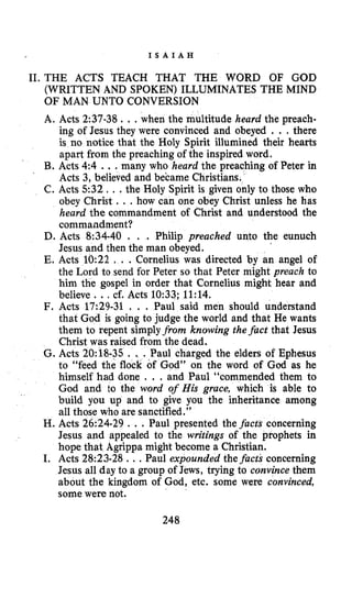 I S A I A H
II.THE ACTS TEACH THAT THE WORD OF GOD
(WRITTEN AND SPOKEN) ILLUMINATES THE MIND
OF MAN UNTO CONVERSION
A. Acts 2:37-38. ..when the multitude heard the preach-
ing of Jesus they were convinced and obeyed . . .there
is no notice that the Holy Spirit illumined their hearts
apart from the preaching of the inspired word.
B. Acts 4:4 ...many who heard the preaching of Peter in
Acts 3, believed and became Christians.
C. Acts 5 3 2 , , .the Holy Spirit is given only to those who
obey Christ .. .how can one obey Christ unless he has
heard the commandment of Christ and understood the
Commandment?
D. Acts 8:34-40 . . . Philip preached unto the eunuch
Jesus and then the man obeyed.
E. Acts 10:22 , . .Cornelius was directed by an angel of
the Lord to send for Peter so that Peter might preach to
him the gospel in order that Cornelius might hear and
believe .., cf. Acts 10:33; 11:14.
F. Acts 17:29-31 . . . Paul said men should understand
that God is going to judge the world and that He wants
them to repent simplyfrom knowing the fact that Jesus
Christ was raised from the dead.
G. Acts 20:18-35 . . . Paul charged the elders of Ephesus
to “feed the flock of God” on the word of God as he
himself had done . . . and Paul “commended them to
God and to the word of His grace, which is able to
build you up and to give you the inheritance among
all those who are sanctified.”
H. Acts 26:24-29 . ..Paul presented the facts concerning
Jesus and appealed to the writings of the prophets in
hope that Agrippa might become a Christian.
I. Acts 28:23-28 ...Paul expounded the facts concerning
Jesus all day to a group of Jews, trying to convince them
about the kingdom of God, etc. some were convinced,
some were not.
248
 