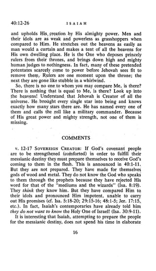 40~12-26 I S A I A H
and upholds Yis, Freation by His almighty power. Men and
their idols are as weak and powerless as grasshoppers when
compared to Him. He stretches out the heavens as easily as
man would a curtain and makes a tent of all the heavens for
His own dwelling place. He is the One who deposes princely
rulers from their thrones, and brings down high and mighty
human judges to nothingness. In fact, many of these pretended
potentates scwely come to power before Jehovah sees fit to
remove them: Rulers are one moment upon the throne; the
next they are gone like stubble in a whirlwind.
So, there is no one to whom you may compare Me, is there?
There is nothing that is equal to Me, is there? Look up into
the heavens! Understand that Jehovah is Creator of all the
Universe. He brought every single star into being and knows
exactly how man ars there are. He has named every one of
them and calls the roll like a military commander. Because
of His great power and mighty strength, not one of them is
missing.
COMMENTS
v. 12-17 SOVEREIGNCREATOR:If God’s covenant people
are to be strengthened (comforted) in order to fulfill their
messianic destiny they must prepare themselves to receive God’s
coming to them in the flesh. This is announced in 40:l-ll.
But they are not prepared. They have made for themselves
gods of wood and metal. They do not know the God who speaks
to them through the prophets because they have rejected His
word for that of the “mediums and the wizards” (ha. 8:19).
They think they know him. But they have compared Him to
their idols and pronounced Him impotent, unable to carry
out His promises (cf. Isa. 518-20; 29:15-16; 48:l-5;Jer. 17:15,
etc.). In fact, Isaiah’s contemporaries have already told him
they do not want to know the Holy One of Israel! (Isa. 30:9-11).
It is interesting that Isaiah, attempting to prepare the people
for the messianic destiny, does not spend his time in elaborate
16
 