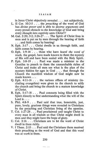 I S A I A H
in Jesus Christ objectively revealed . ., not subjectively.
L. I1 Cor. 10:3-5 . . . the preaching of the word of God
has divine power and is able to destroy arguments and
every proud obstacle to the knowledge of God and bring
every thought into captivity unto Christ!!!
M. Gal. 2:20; 3:2; 3:26-27 , . .The Spirit of Christ lives in
men and is put on by men through the hearing of faith
. . . and faith comes by hearing!
N. Eph. 3:17 . . . Christ dwells in us through faith, and
faith comes by hearing.
0.Eph. 1:9-14 . . . those who have heard the word of
truth, the gospel, have made known to them the mystery
of His will and have been sealed with the Holy Spirit.
P. Eph. 3:s-19 . . . Paul was made a minister to the
Gentiles to preach to them the unsearchable riches of
Christ and make all men see what is the plan of the
mystery hidden for ages in God , . . that through the
Church the manifold wisdom of God might now be
made known. ..
Q. Eph. 4:ll-16 . . . the various offices of ministry (in-
cluding evangelists) were given to the church to edify
the church and bring the church to a mature knowledge
of Christ.
R. Eph. 517-18 . . . Paul connects being filled with the
Spirit directly to first understanding what the will of the
Lord is . ..
S. Phil. 4:8-9 . . . Paul said that true, honorable, just,
pure, lovely, gracious things were revealed to Christians
by the preaching and Christian living of the apostles.
T. Col. 1:27-28 . . .Paul proclaimed and taught Christ to
every man in all wisdom so that Christ might dwell in
men and they might have the hope of glory.
U. Col. 3:16 . , . Christians are to let the word of Christ
dwell in them richly.
V. I Thess. 2:13 ...Paul said the Christians there received
their preaching as the word of God and that this word
was at work in them.
250
 