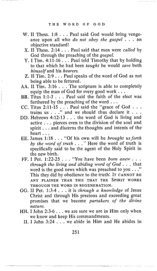 T H E W O R D O F G O D
W. 11 Thess. 1:8 . , . Paul said God would bring venge-
ance upon all who do not obey the gospel . . . an
objective standard!
X. I1 Thess. 2:14 . . . Paul said that men were called by
God through the preaching of the gospel.
Y. I Tim. 4:ll-16 . , . Paul told Timothy that by holding
to that which he had been taught he would save both
hiinself and his hearers.
Z. I1 Tim, 2:9 . . .Paul speaks of the word of God as not
being able to be fettered.
AA. I1 Tim. 3:16 . , , The scripture is able to completely
equip the man of God for every good work . , .
BB. Titus 1:l-3 , . , Paul said the faith of the elect was
furthered by the preaching of the word . . .
CC. Titus 2:ll-15 . , . Paul said the “grace of God . . .
trains us . , ,” and we should thus declare it . . .
DD. Hebrews 4:12-13 . , . the word of God is living and
active . . .pierces even to the division of the soul and
spirit . . . and discerns the thoughts and intents of the
heart. ..
EE. James 1:18 , . . “Of his own will he brought us-forth
by the word of truth , . .I ’ Here the word of truth is
specifically said to be the agent of the Holy Spirit in
the new birth.
FF. I Pet. 1:22-25 . , , “You have been bonz a m w . . .
through the livirzg and abiding word of God . . . that
word is the good news which was preached to you . . .”
This they did by obedience to the truth: IT CANNOT BE
ANY PLAINER THAN THIS THAT THE SPIRIT WORKS
GG. I1 Pet. 1:3-4 . . , it is through a knowledge of Jesus
Christ and through His precious and exceeding great
promises that we become partakers of the divine
nature.
HH. I John 2:3-6 . . , we are sure we are in Him only when
we know and keep His commandments.
11. I John 3:24 , . . we abide in Him and He abides in
THROUGH THE WORD IN REGENERATION.
251
 