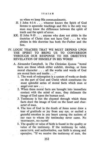 I S A I A H
us when we keep His commandments.
JJ. I John 4:l-6 . . . whoever knows the Spirit of God
listens to apostolic teachings and this is the only way
man may know the difference between the spirit of
truth and the spirit of error.
KK. I1 John 9-10 . . . anyone who does not abide in the
doctrine of Christ does not have God . . . he who
abides in this doctrine has both the1Father and the
Son.
IV. LOGIC TEACHES THAT WE MUST DEPEND UPON
THE SPIRIT TO BRING US TO CONVERSION
THROUGH OUR RESPONSE TO HIS OBJECTIVE
REVELATION OF HIMSELF IN HIS WORD!
A. Alexander Campbell, in The Christian System “moral
facts are those which either exhibit, develop, or form
moral character . . . all the works and words of God
are moral facts and truths ...”
1. The work of redemptioli is a system of works or deeds
on the part of God and Christ which constitutes the
most splendid series of moral facts which man or
1 angel ever saw .. .
2. When these moral facts are brought into immediate
contact with the mind of man, they delineate the
image of God upon the human soul.
3. Testimony is but the channel through which these
facts draw the image of God on the heart and char-
actef of man.
4. The love of God in the death of Jesus never drew a
tear of gratitude or joy from any eye, or excited a
grateful emotion in any heart among the nations of
our race to whom the testimolny never came. No
5. The quality or value of faith is found in the quality or
value of the testimony. If the testimony be valid,
OBJECTIVE, and authoritative, our faith is strong and
operative. “If we receive the testimony of men, the
I TESTIMONY, NO FAITH!
252
 