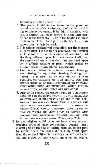 T H E W O R D O F G O D
testimony of God is greater . . .”
6. The power of faith is also found in the power or
moral meaning of the testimony, or of the facts which
the testimony represents, If by faith I am filled with
joy, or sorrow, that joy or sorrow is in the facts con-
tained in the testimony. . .or in the relation of those
facts to me. And, if faith purifies the heart . . . this
power is in the facts believed.
7 . It is neither the faculty of perception, nor the manner
of perception, but the things perceived, that excited
us to action. It is not the exercise of reflection, but
the thing reflected upon, It is not reason itself, nor
the exercise of reason, but the thing reasoned upon
which affords pleasure or pain-which excites to
action- which cheers, allures, consoles us.
8, Even in our volition this is true. It is not choosing,
nor refusing; hating, loving, fearing, desiring, nor
hoping; IT IS NOT THE NATURE OF ANY POWER,
SIMPLE EXERCISE OF THEM, BUT THE object or things
us TO ACTION, OR INFLUENCE OUR BEHAVIOR!
FACULTY, OR CAPACITY O F OUR BEING, NOR THE
UPON WHICH THEY ARE EXERCISED, WHICH INDUCE
9. ANDso MY FRIEND WE ARE PURIFIED BY OUR OBEDI-
ENCE TO THE OBJECTIVE TRUTH , . . THE REVEALED,
WRITTEN AND SPOKEN TESTIMONY ABOUT THE PER-
SON AND PROMISES OF JESUSCHRISTBECOME THE
OBJECT (JESUS)AND AN OBJECTIVE REVELATION OF
OBJECTIVE AGENT WHICH MOVES US . , .WITHOUT AN
HIM WE WOULD BE LEFT ONLY TO LISTEN AND
FOLLOW THE DECEITFUL WHISPERINGS OF OUR
WICKED HEARTS-SEE POINT #V ON PAGE 254.
B. In the religious world today we have many groups,
teaching about as many contradictory dogmas, most
claiming to be led now or having been led in the past
by special direct revelations of the Holy Spirit. apart
from the received Bible. IF THE HOLYSPIRIT OPERATES
ON THE MINDS OF MEN APART FROM AN OBJECTIVE
253
 