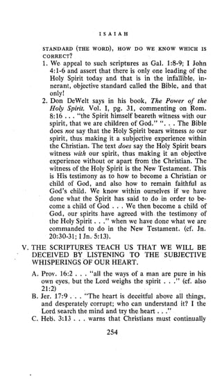 I S A I A H
STANDARD (THE WORD), HOW DO WE KNOW WHICH IS
CORRECT?
1. We appeal to such scriptures as Gal. 1:8-9; I John
4:l-6 and assert that there is only one leading of the
Holy Spirit today and that is in the infallible, in-
nerant, objective standard called the Bible, and that
only!
2. Don DeWelt says in his book, The Power of the
Holy Spirit, Vol. I, pg. 31, commenting on Rom.
8:16 ... “the Spirit himself beareth witness with our
spirit, that we are children of God.” “. . .The Bible
does not say that the Holy Spirit bears witness to our
spirit, thus making it a subjective experience within
the Christian. The text does say the Holy Spirit bears
witness with our spirit, thus making it an objective
experience without or apart from the Christian. The
witness of the Holy Spirit is the New Testament. This
is His testimony as to how to become a Christian or
child of God, and also how to remain faithful as
God’s child. We know within ourselves if we have
done what the Spirit has said to do in order to be-
come a child of God . . . We then become a child of
God, our spirits have agreed with the testimony of
the Holy Spirit . . .” when we have done what we are
commanded to do in the New Testament. (cf. Jn.
20:30-31;I Jn. 513).
V. THE SCRIPTURES TEACH US THAT WE WILL BE
. DECEIVED BY LISTENING TO THE SUBJECTIVE
A. Prov. 16:2 . . . “all the ways of a man are pure in his
own eyes, but the Lord weighs the spirit . . .” (cf. also
21:2)
B. Jer. 17:9 . . . “The heart is deceitful above all things,
and desperately corrupt: who can understand it? I the
Lord search the mind and try the heart .. .”
C. Heti.. 3113 . , . warns that Christians must continually
‘ WHISPERINGS OF OUR HEART.
254
 