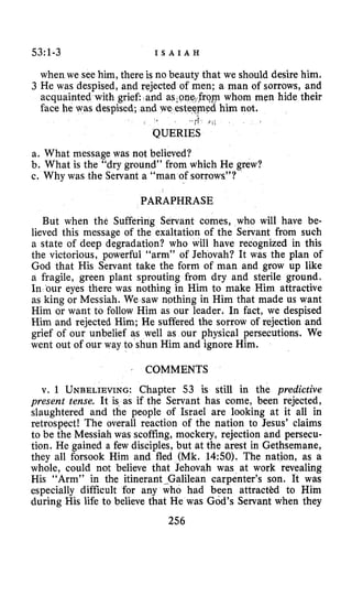 53~1-3 I S A I A H
when we see him, there is no beauty that we should desire him.
3 He was despised, and rejected of men; a man of sorrows, and
acquainted with grief: and asson op whom men hide their
face he was despised; and we esteqmed him not.
-;i8 : ;
QUERIES
a. What message was not believed?
b. What is the “dry ground” from which He grew?
c. Why was the Servant a “man of sorrows”?
PARAPHRASE
But when the Suffering Servant comes, who will have be-
lieved this message of the exaltation of the Servant from such
a state of deep degradation? who will have recognized in this
the victorious, powerful “arm” of Jehovah? It was the plan of
God that His Servant take the form of man and grow up like
a fragile, green plant sprouting from dry and sterile ground.
In our eyes there was nothing in Him to make Him attractive
as king or Messiah. We saw nothing in Him that made us want
Him or want to follow Him as our leader. In fact, we despised
Him and rejected Him; He suffered the sorrow of rejection and
grief of our unbelief as well as our physical persecutions. We
went out of our way to shun Him and ignore Him.
I COMMENTS
v. 1 UNBELIEVING:Chapter 53 is still in the predictive
present tense. It is as if the Servant has come, been rejected,
slaughtered and the people of Israel are looking at it all in
retrospect! The overall reaction of the nation to Jesus’ claims
to be the Messiah was scoffing, mockery, rejection and persecu-
tion. He gained a few disciples, but at the arest in Gethsemane,
they all forsook Him and fled (Mk. 14:SO). The nation, as a
whole, could not believe that Jehovah was at work revealing
His “Arm” in the itinerant-Galilean carpenter’s son. It was
especially difficult for any who had been attractkd to Him
during His life to believe that He was God’s Servant when they
256
 