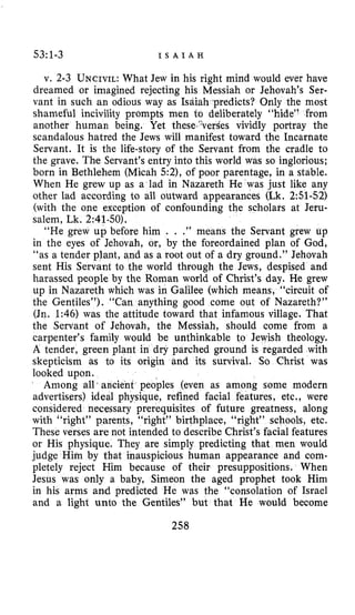 53~1-3 I S A I A H
v. 2-3 UNCIVIL:What Jew in his right mind would ever have
dreamed or imagined rejecting his Messiah or Jehovah’s Ser-
vant in such an odious way as Isdiah predicts? Only the most
shameful incivility prompts men to deliberately “hide” from
another human being. Yet these~‘ver9es vividly portray the
scandalous hatred the Jews will manifest toward the Incarnate
Servant. It is the life-story of the Servant from the cradle to
the grave. The Servant’s entry into this world was so inglorious:
born in Bethlehem (Micah 5:2), of poor parentage, in a stable.
When He grew up as a lad in Nazareth He was just like any
other lad according to all outward appearances (Lk.2:51-52)
(with the ope exception of confounding the scholars at Jeru-
“He grew up before him . . .” means the Servant grew up
in the eyes of Jehovah, or, by the foreordained plan of God,
“as a tender plant, and as a root out of a dry ground.” Jehovah
sent His Servant to the world through the Jews, despised and
harassed people by the Roman world of Christ’s day. He grew
up in Nazareth which was in Galilee (which means, “circuit of
the Gentiles”). “Can anything good come out of Nazareth?”
(Jn. 1:46) was the attitude toward that infamous village. That
the Servant of Jehovah, the Messiah, should come from a
carpenter’s family would be unthinkable to Jewish theology.
A tender, green plant in dry parched ground is regarded with
skepticism as to its origin and its survival. So Christ was
looked upon.
Among all. ancient peoples (even as among some modern
advertisers) ideal physique, refined facial features, etc., were
considered necessary prerequisites of future greatness, along
with “right” parents, “right” birthplace, “right” schools, etc.
These verses are not intended to describe Christ’s facial features
or His physique. They are simply predicting that men would
judge Him by that inauspicious human appearance and com-
pletely reject Him because of their presuppositions. When
Jesus was only a baby, Simeon the aged prophet took Him
in his arms and predicted He was the “consolation of Israel
and a light unto the Gentiles” but that He would become
258
 