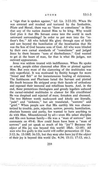 A T O N E 53:l-3
a “sign that is spoken against,” (cf. Lk. 2:22-35). When He
was arrested and mocked and tortured by the Sanhedrin,
Pilate and Herod, there was no “form or comeliness” in Him
that any of the nation desired Him to be king. Why would
God plan it that His Servant come into the world in such
untoward surroundings? In order to put men into the “re-
finer’s fire.” All who beheld His glory through eyes of faith
and saw beyond the humiliation of the incarnation that He
was the Son of God became sons of God. All who were blinded
by their own carnal standards of “comeliness” and judged
Jesus by them became “sons of disobedience.” God wanted
to get at the heart of man, for that is what He judges, not
outward appearances.
Jesus was seldom treated with indifference. When He spoke
or acted, people either clamored after Him or plotted against
Him. But even most of the clamoring of the multitudes was
only superficial. It was motivated by fleshly hunger for more
“bread and fish” or for instantaneous healing of sicknesses.
The Sadducees and Pharisees hated the Servant and plotted
His death because He stripped away their facade of orthodoxy
and exposed their immoral and rebellious hearts. And, in the
end, these pretentious theologians and greedy legalists seduced
the carnal-minded multitudes to clamor for His crucifixion1
He was despised and rejected of men; forsaken and shunned.
The two Hebrew words makeoyoth and kholiy are literally,
“pain” and “sickness,” but are translated, “sorrows” and
“grief.” When people saw that His earthly life was charac-
terized by trouble, pain, rejection, sorrow, poverty, humiliation,
absolute honesty and purity, few wanted to have anything to
do with Him. Misunderstood by all-even His select disciples
and His own human family-He was a “man of sorrows” (see
comments on 49:4). How could Jesus have been a “man of
sorrows” and yet speak so much of his “joy”? Because the
object of His joy was beyond this world! (Heb. 12:lff). All
men who live godly in this world will suffer persecution (I1 Tim.
3:12; Jn. 15:18ff; 16:33),but they may also have joy if the object
of their joy is beyond this world (Jn. 4:34; 1.511;17:13, etc.).
259
 