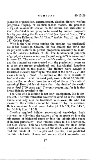 C O M F O R T 40:12-26
plans for organization, entertainment, chicken-dinners, welfare
programs, singing, or emotion-packed stories. He preached
a logical, reasonable sermon on the nature and character of
God. Mankind is not going to be saved by human programs
but by perceiving the Person of God (see Special Study, “The
Faith Once Delivered For All Time,” Isaiah, Vol. 11, pg. 250-
257, College Press).
Who is the God whose coming the prophet has predicted?
He is the Sovereign Creator. He has created the earth and
its physical features in perfect proportion necessary to main-
tain the intricate balance of life. The fundamental principle
of geophysics known as isostasy (“equal weights”) is announced
in verse 12. The waters of the earth’s surface, the land-mass
and the atmosphere were created with the preciseness necessary
to cause the proper gravitational and hydrological functions
to sustain life on this planet. The Hebrew word shalish is
translated measure referring to “the dust of the earth . . .” and
means literally a third. The surface of the earth consists of
land and water. Land, the solid part, covers about 57,584,000
square miles, or about three tenths (%) of the earth’s surface!
Amazing! How did Isaiah know that “the dust of the earth”
was a third 2700 years ago? The only accounting for it is that
it was divinely revealed to him!
The God who is coming is not only omnipotent, He is om-
niscient. The verb translated directed in verse 13 is the Hebrew
tikken and may also be translated measured. He who has
measured the creation cannot be measured by the creation.
He is unmeasurable and unsearchable (cf. Job 5 9 ; Psa. 1453;
Isa. 558-9; Rom. 11:33).
Creation required infinite, supernatural knowledge. Look
wherever he will-into the vastness of outer space or into the
minuteness of biological space or into the labyrinthine space
of human personality-man reaches limits to his knowledge.
But God knows. This was demonstrated once for all in Jesus
Christ who calmed the seas, raised the dead, cast out demons,
read the minds of His disciples and enemies, and predicted
the future behavior of men and women. God knows-but no
17
 