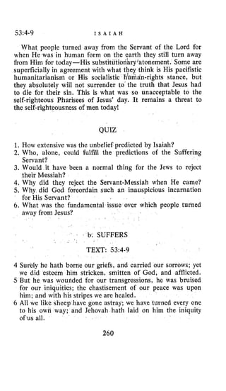 53:4-9 I S A I A H
What people turned away from the Servant of the Lord for
when He was in human form on the earth they still turn away
from Him for today-His substit daryjatonement. Some are
superficially in agreement with what they think is His pacifistic
humanitarianism or His socialistic fiumdn-rights stance, but
they absolutely will not surrender to the truth that Jesus had
to die for their sin. This is what was so unacceptable to the
self-righteous Pharisees of Jesus’ day. It remains a threat to
the self-righteousness of men today!
QUIZ
1. How extensive was the unbelief predicted by Isaiah?
2. Who, alone, could fulfill the predictions of the Suffering
3. Would it have been a normal thing for the Jews to reject
4.Why did they reject the Servant-Messiah when He came?
5. Why did God foreordain such an inauspicious incarnation
6. What was the fundamental is over which people turned
Servant?
their Messiah?
for His Servant?
away from Jesus?
b. SUFFERS
4 Surely he hath borne our griefs, and carried our sorrows; yet
we did esteem him stricken, smitten of God, and afflicted.
5 But he was woufided for our transgressions, he was bruised
for our iniquities; the chastisement of our peace was upon
him; and with his stripes we are healed.
6 All we like sheep have gone astray; we have turned every one
to his own way; and Jehovah hath laid on him the iniquity
of us all.
260
 