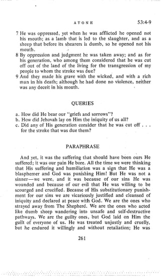 A T O N E 53:4-9
7 He was oppressed, yet when lie was afflicted he opened not
his ~iioutli;as a lamb that is led l o the slaughter, and as a
sheep that before its shearers is dumb, so he opened not his
117outh ,
8 By oppression and judgment he was taken away; and as for
his generation, who among them considered that he was cut
off out of the land of the living for the transgression of my
people to whom the stroke was due?
9 And they made his grave with the wicked, and with a rich
man in his death; although he had done no violence, neither
was any deceit in his mouth.
QUERIES
a. How did He bear our “griefs and sorrows”?
b. How did Jehovah lay on Him the iniquity of us all?
c. Did any of His generation consider that he was cut off . . .
for the stroke that was due them?
PARAPHRASE
And yet, it was the suffering that should have been ours He
suffered; it was our pain He bore. All the time we were thinking
that His suffering and humiliation was a sign that He was a
blasphemer and God was punishing Him! But He was not a
sinner-we were, and it was because of our sins He was
wounded and because of our evil that He was willing to be
scourged and crucified. Because of His substitutionary punish-
ment for our sins we are vicariously justified and cleansed of
iniquity and declared at peace with God. We are the ones who
strayed away from The Shepherd. We are the ones who acted
like dumb sheep wandering into unsafe and self-destructive
pathways. We are the guilty ones, but God laid on Him the
guilt of everyone of us. He was treated unjustly and cruelly,
but he endured it willingly and without retaliation; He was
261
 