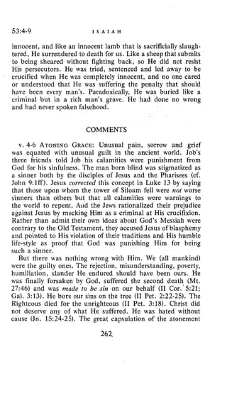 Q3:4-9 I S A I A H
innocent, and like an innocent lamb that is sacrificially slaugh-
tered, He surrendered to death for us. Like a sheepthat submits
to being sheared without fighting back, so He did not resist
His persecutors. He was tried, sentenced and led away to be
crucified when He was completely innocent, and no one cared
or understood that He was suffering the penalty that should
have been every man’s. Paradoxically, He was buried like a
criminal but in a rich man’s grave. He had done no wrong
and had never spoken falsehood.
COMMENTS
v. 4-6 ATONINGGRACE:Unusual pain, sorrow and grief
was equated with unusual guilt in the ancient world. Job’s
three friends told Job his calamities were punishment from
God for his sinfulness. The man born blind was stigmatized as
a sinner both by the disciples of Jesus and the Pharisees (cf.
John 9:lff). Jesus corrected this concept in Luke 13 by saying
that those upon whom the tower of Siloam fell were not worse
sinners than others but that all calamities were warnings to
the world to repent. Aud the Jews rationalized their prejudice
against Jesus by mocking Him as a criminal at His crucifixion.
Rather than admit their own ideas about God’s Messiah were
contrary to the Old Testament, they accused Jesus of blasphemy
and pointed to His violation of their traditions and His humble
life-style as proof that God was punishing Him for being
such a sinner.
But there was nothing wrong with Him. We (all mankind)
were the guilty ones. The rejection, misunderstanding, poverty,
humiliation, slander He endured should have been ours. He
was finally forsaken by God, suffered the second death (Mt.
27:46) and was made to be sin on our behalf (I1 Cor.‘5:21;
Gal. 3:13). Me bore our sins on the tree (I1 Pet. 2:22-25). The
Righteous died for the unrighteous (I1 Pet. 3:18). Christ did
not deserve any of what He suffered. He was hated without
cause (Jn. 1524-25). The great capsulation of the atonement
262
 