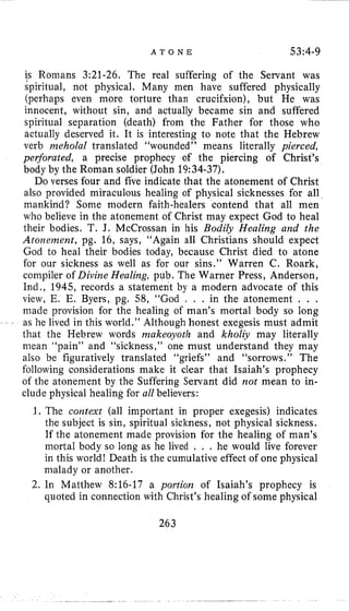 A T O N E 53:4-9
is Romans 3;21-26. The real suffering of the Servant was
spiritual, not physical. Many men have suffered physically
(perhaps even more torture than crucifxion), but He was
innocent, without sin, and actually became sin and suffered
spiritual separation (death) from the Father for those who
actually deserved it. It is interesting to note that the Hebrew
verb iizeholal translated “wounded” means literally pierced,
perforated, a precise prophecy of the piercing of Christ’s
body by the Roman soldier (John 19:34-37).
Do verses four and five indicate that the atonement of Christ
also provided miraculous healing of physical sicknesses for all
mankind? Some modern faith-healers contend that all men
who believe in the atonement of Christ may expect God to heal
their bodies. T. J. McCrossan in his Bodily Healing and the
Atonement, pg. 16, says, “Again all Christians should expect
God to heal their bodies today, because Christ died to atone
for our sickness as well as for our sins.” Warren C. Roark,
compiler of Divine Healing, pub. The Warner Press, Anderson,
Ind., 1945, records a statement by a modern advocate of this
view, E. E. Byers, pg. 58, “God , . . in the atonement . . .
made provision for the healing of man’s mortal body so long
- as he lived in this world.’’ Although honest exegesis must admit
that the Hebrew words niakeoyoth and kholiy may literally
mean “pain” and “sickness,” one must understand they may
also be figuratively translated “griefs” and “sorrows.” The
following considerations make it clear that Isaiah’s prophecy
of the atonement by the Suffering Servant did not mean to in-
clude physical healing for all believers:
1. The context (all important in proper exegesis) indicates
the subject is sin, spiritual sickness, not physical sickness.
If the atonement made provision for the healing of man’s
mortal body so long as he lived . . . he would live forever
in this world! Death is the cumulative effect of one physical
malady or another.
2. 111 Matthew 8:16-17 a portion of Isaiah’s prophecy is
quoted in connection with Christ’s healing of some physical
263
 