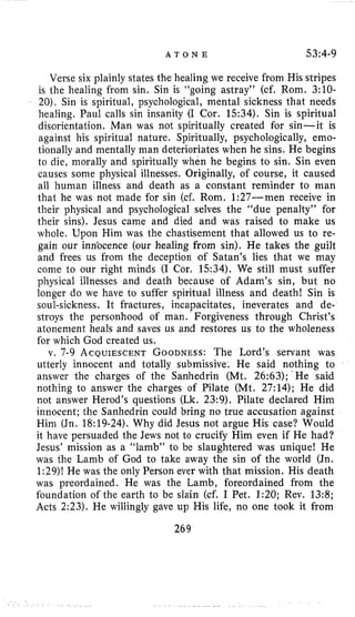 A T O N E 53:4-9
Verse six plainly states the healing we receive from His stripes
is the healing from sin. Sin is “going astray” (cf. Rom. 3:lO-
20), Sin is spiritual, psychological, mental sickness that needs
healing. Paul calls sin insanity (I Cor. 1534). Sin is spiritual
disorientation. Man was not spiritually created for sin-it is
against his spiritual nature. Spiritually, psychologically, emo-
tionally and mentally man deterioriates when he sins. He begins
to die, morally and spiritually when he begins to sin. Sin even
causes some physical illnesses, Originally, of course, it caused
all human illness and death as a constant reminder to man
that he was not made for sin (cf. Rom. 1:27-men receive in
their physical and psychological selves the “due penalty” for
their sins). Jesus came and died and was raised to make us
whole. Upon Him was the chastisement that allowed us to re-
gain our inn’ocence (our healing from sin). He takes the guilt
and frees us from the deception of Satan’s lies that we may
come to our right minds (I Cor, 1534). We still must suffer
physical illnesses and death because of Adam’s sin, but no
longer do we have to suffer spiritual illness and death! Sin is
soul-sickness. It fractures, incapacitates, ineverates and de-
stroys the personhood of man. Forgiveness through Christ’s
atonement heals and saves us and restores us to the wholeness
for which God created us.
v, 7-9 ACQUIESCENTGOODNESS:The Lord’s servant was
utterly innocent and totally submissive. He said nothing to
answer the charges of the Sanhedrin (Mt. 26:63); He said
nothing to answer the charges of Pilate (Mt. 27:14); He did
not answer Herod’s questions (Lk. 23:9). Pilate declared Him
innocent; the Sanhedrin could bring no true accusation against
Hini (Jn. 18:19-24). Why did Jesus not argue His case? Would
it have persuaded the Jews not to crucify Him even if He had?
Jesus’ mission as a “lamb” to be slaughtered was unique! He
was the Lamb of God to take away the sin of the world (Jn.
1:29)! He was the only Person ever with that mission. His death
was preordained. He was the Lamb, foreordained from the
foundation of the earth to be slain (cf. I Pet. 1:20; Rev. 13:8;
Acts 2:23). He willingly gave up His life, no one took it from
269
 