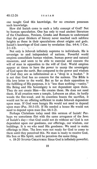 40~12-26 I S A I A H
one taught God this knowledge, for no creature possesses
such knowledge.
How did Isaiah come to such a lofty concept of God? Not
by human speculation. One has only to read ancient literature
of the Chaldeans, Persians, Greeks and Romans to understand
that the great thinkers of history never reached such sublime
heights as these in their speculations about origins and gods.
Isaiah’s knowlegei of God came by revelation (Isa. 64:4; I Cor.
Not only is Jehovah infinitely supreme to individuals, He is
sovereign to and, independent of nations. Powerful world
empires consolidate human wisdom, human power and natural
resources, and seem to be able to exercise and execute the
will of man in opposition to the will of God. World empires
appear at times to have the power to usurp the sovereignty
of God upon the earth. But compared to the power and wisdom
of God they are as infinitesimal as a “drop in a bucket.” It
is not that God has no concern for the nations. The Bible is
His love letter to the world. But as far as their opposition to
the fulfilling of His purposes, it is “less than nothing-vanity.”
His Being and His Sovereignty is not dependent upon them.
They do not create Him-He creates them. He does not need
them. If all creation were a temple, Lebanon an altar, its lordly
woods the fire-wood, and its countless beasts the sacrifice, it
would not be an offering sufficient to make Jehovah dependent
upon man. If God were hungry He would not need to depend
upon man (Psa. 50:3-15). If He needed a house He would not
need to depend upon man (Isa. 66:1-2).
Perhaps Christians today need this sermon of Isaiah! Per-
haps we sometimes flirt with the same arrogance of the Jews
of Isaiah’s day-that God could not do without us! God is not
dependent upon our goodness, our offerings, our wisdom, our
buildings. It is we who need His goodness. We need to make
offerings to Him. The Jews were not ready for God to come to
them until they perceived this. No man is ready to receive God,
His Son or His Spirit, until he perceives the same thing.
v. 18-20 STUPIDCREATURES:Since God is infinitely powerful,
2:l-13). L ‘ 8 -
18
 