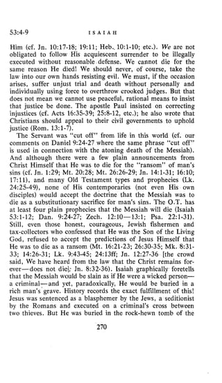 53:4-9 I S A I A H
Him (cf. Jn. 10:17.18; 19:ll; Heb..lO:l-lO; etc.). We are not
obligated to follow His acquiescent surrender to be illegally
executed without reasonable defense. We cannot die for the
same reason He died! We should never, of course, take the
law into our own hands resisting evil. We must, if the occasion
arises, suffer unjust trial and death without personally and
individually using force to overthrow crooked judges. But that
does not mean we cannot use peaceful, rational means to insist
that justice be done. The apostle Paul insisted on correcting
injustices (cf. Acts 16:35-39; 258-12, etc.); he also wrote that
Christians should appeal to their civil governments to uphold
justice (Rom. 13:l-7).
The Servant was “cut off” from life in this world (cf. our
comments on Daniel 9:24-27 where the same phrase “cut off”
is used in connection with the atoning death of the Messiah).
And although there were a few plain announcements from
Christ Himself that He was to die for the “ransom” of man’s
sins (cf. Jn. 1:29; Mt. 20:28; Mt. 26:26-29; Jn. 14:l-31; 16:lO;
17:11), and many Old Testament types and prophecies (Lk.
24:25-49), none of His contemporaries (not even His own
disciples) would accept the doctrine that the Messiah was to
die as a substitutionary sacrifice for man’s sins. The O.T. has
at least four plain prophecies that the Messiah will die (Isaiah
53:l-12; Dan. 9:24-27; Zech. 12:lO-13:l; Psa. 22:l-31).
Still, even those honest, courageous, Jewish fishermen and
tax-collectors who confessed that He was the Son of the Living
God, refused to accept the predictions of Jesus Himself that
He was to die as a ransom (Mt. 16:21-23; 26:30-35; Mk. 8:31-
33; 14:26-31; Lk. 9:43-45; 24:13ff; Jn. 12:27-36 [the crowd
said, We have heard from the law that the Christ remains for-
ever-does not die]; Jn. 8:32-36). Isaiah graphically foretells
that the Messiah would be slain as if He were a wicked person-
a criminal-and yet, paradoxically, He would be buried in a
rich man’s-grave. History records the exact fulfillment of this!
Jesus was sentenced as a blasphemer by the Jews, a seditionist
by the Romans and executed on a criminal’s cross between
two thieves. But He was buried in the rock-hewn tomb of the
270
 