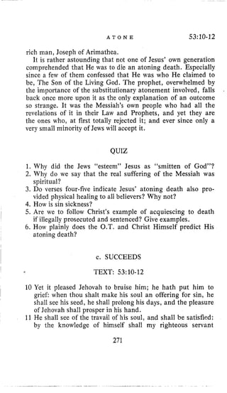 A T O N E 53:10-12
rich man, Joseph of Arimathea.
It is rather astounding that not one of Jesus’ own generation
comprehended that He was to die an atoning death. Especially
since a few of them confessed that He was who He claimed to
be, The Son of the Living God. The prophet, overwhelmed by
the importance of the substitutionary atonement involved, falls
back once more upon it as the only explanation of an outcome
so strange. It was the Messiah’s own people who had all the
revelations of it in their Law and Prophets, and yet they are
the ones who, at first totally rejected it; and ever since only a
very small minority of Jews will accept it.
.
QUIZ
1. Why did the Jews “esteem” Jesus as “smitten of God”?
2. Why do we say that the real suffering of the Messiah was
3. Do verses four-five indicate Jesus’ atoning death also pro-
4. How is sin sickness?
5. Are we to follow Christ’s example of acquiescing to death
6. How plainly does the O.T. and Christ Himself predict His
spiritual?
vided physical healing to all believers? Why not?
if illegally prosecuted and sentenced? Give examples.
atoning death?
c. SUCCEEDS
TEXT: 53:lO-12
10 Yet it pleased Jehovah to bruise him; he hath put him to
grief: when thou shalt make his soul an offering for sin, he
shall see his seed, he shall prolong his days, and the pleasure
of Jehovah shall prosper in his hand.
11 He shall see of the travail of his soul, and shall be satisfied:
by the knowledge of himself shall my righteous servant
271
 