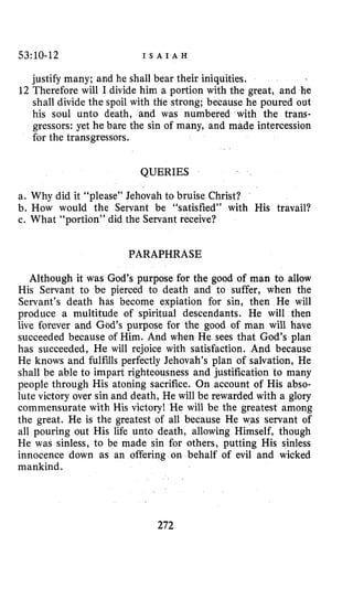 53:10-12 I S A I A H
justify many; and he shall bear their iniquities.
12 Therefore will I divide him a portion with the great, and he
shall divide the spoil with the strong; because he poured out
his soul unto death, and was numbered with the trans-
gressors: yet he bare the sin of many, and made intercession
for the transgressors.
QUERIES
a. Why did it “please” Jehovah to bruise Christ?
b. How would the Servant be “satisfied” with His travail?
c. What “portion” did the Servant receive?
PARAPHRASE
Although it was God’s purpose for the goad of man to allow
His Servant to be pierced to death and to suffer, when the
Servant’s death has become expiation for sin, then He will
produce a multitude of spiritual descendants. He will then
live forever and God’s purpose for the good of man will have
succeeded because of Him. And when He sees that God’s plan
has succeeded, He will rejoice with satisfaction. And because
He knows and fulfills perfectly Jehovah’s plan of salvation, He
shall be able to impart righteousness and justification to many
people through His atoning sacrifice. On account of His abso-
lute victory over sin and death, He will be rewarded with a glory
commensurate with His victory! He will be the greatest among
the great. He is the greatest of all because He was servant of
all pouring out His life unto death, allowing Himself, though
He was sinless, to be made sin for others, putting His sinless
innocence down as an offering on behalf of evil and wicked
mankind.
272
 