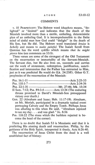 A T O N E 53:10-12
COMMENTS
v. 10 PERPETULTY:The Hebrew word khayhetz means, “de-
lighted” or “desired” and indicates that the death of the
Messiah involved more than a sterile, unfeeling, deterministic
plan of an unfeeling God. It is incomprehensible to the finite
mind of sinful man how God could “delight” in the death of
His Son, but He did. The Hebrew word translated bruise is
hehelijr and means to make painfil. The Isaiah Scroll from
Qumran has the word syhllhv which means that he might
pierce him (see comments on 53:s).
These verses are some of the strongest of the Old Testament
on the resurrection or immortality of the Servant-Messiah.
The Servant dies, but He also lives on, succeeds and carries
out the work of atonement, redemption, justification, sancti-
fication and intercession that the Father has entrusted to Him,
just as it was predicted He would do (Lk.24:25ff). Other O.T.
prophecies of the resurrection of the Messiah:
Psa. 16:1-11________________________________________---Acts 2:25-33
Psa, 110:1-7________________________________________---Acts 2:34-36
Psa. 22~1-31-----._________________-_-Mt. 27:46; Mk. 15:34
I1 Sam. 7:12; Psa. 89:3-4 ----------Acts 13:34 (The enduring
throne promised to David’s Messiah-Son presupposed
victory over death.)
Gen. 22 (Abraham and Isaac; Heb. 11:17-19). Abraham,
on Mt. Moriah, participated in a dramatic typical event
portraying Calvary and the Empty Tomb. Perhaps Jesus
was alluding to this when He said, “Abraham rejoiced
to see my day . . . and was glad.’’ Jn. 8:56
Psa. 118:22 (The stone which the builders rejected is be-
come the head of the corner).
There is no doubt that Isaiah 53 is Messianic and that it is
predicting His atoning death and resurrection. Philip, by the
guidance oi the Holy Spirit, interpreted it thusly, Acts 8:26-40.
The resurrection of Jesus Christ from the dead is a well
established fact of history:
273
 