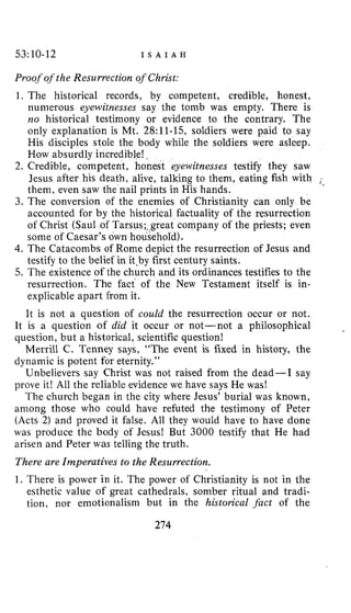 53:10-12 I S A I A H
Proof ofthe Resurrection of Christ:
1. The historical records, by competent, credible, honest,
numerous eyewitnesses say the tomb was empty. There is
no historical testimony or evidence to the contrary. The
only explanation is Mt. 28:ll-15, soldiers were paid to say
His disciples stole the body while the soldiers were asleep.
How absurdly incredible!,
2. Credible, competent, honest eyewitnesses testify they saw
Jesus after his death, alive, talking to them, eating fish with (,.
them, even saw the nail prints in His hands.
3. The conversion of the enemies of Christianity can only be
accounted for b y the historical factuality of the resurrection
of Christ (Saul of Tarsus;+great company of the priests; even
some of Caesar’s own household),
4. The Catacombs of Rome depict the resurrection of Jesus and
testify to the belief in it.by first century saints.
5. The existence of the church and its ordinances testifies to the
resurrection. The fact of the New Testament itself is in-
explicable apart from it.
It is not a question of could the resurrection occur or not.
It is a question of did it occur or not-not a philosophical
question, but a historical, scientific question!
Merrill C. Tenney says, “The event is fixed in history, the
dynamic is potent for eternity.”
Unbelievers say Christ was not raised from the dead-I say
prove it! All the reliable evidence we have says He was!
The church began in the city where Jesus’ burial was known,
among those who could have refuted the testimony of Peter
(Acts 2) and proved it false. All they would have to have done
was produce the body of Jesus! But 3000 testify that He had
arisen and Peter was telling the truth.
There are Imperatives to the Resurrection.
1. There is power in it. The power of Christianity is not in the
esthetic value of great cathedrals, somber ritual and tradi-
tion, nor emotionalism but in the historical .fact of the
274
 