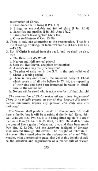 A T O N E 53:10-12
resurrection of Christ.
a. Gives hope that is living (I Pet, 1:3)
b. Brings joy unspeakable and full of glory (I Jn. 1:1-4)
c. Sanctifies and purifies (IJn. 3:3; Acts 17:32)
d. Gives power to evangelisni (Acts 4:33)
e. Gives stedfastness (I Cor. 15:58)
2. There is only one alternative to the resurrection. That is a
life of eating, drinking, for tomorrow we die (I Cor. 15:12-19
3. But, if Christ is raised from the dead, and we shall be also,
-15~32).
then:
a. The Bible is God’s Word!
b. Heaven and Hell are real plbces!
c. Man will live forever, one place or the other!
d. A man’s sins may really be forgiven!
e, The plan of salvation in the N.T, is the only valid one!
f. Christ is coming again!
g. There is only one church, the universal body of Christ
which consists of all who believe in Christ, are repenting
of their sins and have been immersed in water in obedi-
ence to His command!
h. No one will be saved who is not a member of that church!
The resurrection of Christ makes all the above imperative!
There is no middle grourad on any of that because His resur-
rection establishes beyorid an)) question His deity aiid His
authority!
The Servant shall produce “seed” or descendants. He shall
have a family, but it will be a spiritual family (cf. Rom. 9:8;
Gal. 3:15-20; 3:23-29). So, it is in being lifted up He will draw
men unto Him (cf. Jn. 3:14-15; 8:28; 12:32). He shall fall into
the ground like a grain of wheat and die, and then bear much
fruit (Jn. 12:23-26). And the lchephetz (delight) of Jehovah
shall succeed through His efforts. The delight of Jehovah is,
of course, His eternal plan for the redemption of man! What
wonder, what unsearchable grace, that Jehovah’s delight should
be the salvation and regeneration of a planet full of wicked
275
 