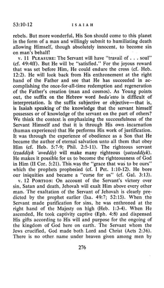 53:10-12 I S A I A H
rebels. But more wonderful, His Son should come to this planet
in the form of a man and willingly submit to humiliating death
allowing Himself, though absolutely innocent, to become sin
on man’s behalf!
v. 11 PLEASURE:The Servant will have “travail of . . .soul”
(cf. 49:4ff). But He will be “satisfied.” For the joyous reward
that was set before Him, He could endure the cross (cf. Heb.
12:2). He will look back from His enthronement at the right
hand of the Father and see that He has succeeded in ac-
complishing the once-for-all-time redemption and regeneration
of the Father’s creation (man and cosmos). As Young points
out, the suffix on the Hebrew word beda‘etto is difficult of
interpretation. Is the suffix subjective or objective-that is,
is Isaiah speaking of’the knowledge that the servant himself
possesses or of knowledge of the servant on the part of others?
We think the context is emphasizing the successfulness of the
Servant Himself and that it is through His own incarnation
(human experience) that He performs His work of justification.
It was through the experience of obedience as a Son that He
became the author of eternal salvation unto all them that obey
Him (cf. Heb. 57-9; Phil. 2:s-11). The righteous servant
(tzaddiyk ‘aveddiy) will make many righteous (yatzeddiyk).
He makes it possible for us to become the righteousness of God
in Him (11 Cor. 521). This was the “grace that was to be ours”
which the prophets prophesied (cf. I Pet. 1:10-12). He bore
our iniquities and became a “curse for us” (cf. Gal. 3:13).
v. 12 PORTION:On account of the Servant’s victory over
sin, Satan and death, Jehovah will exalt Him above every other
man. The exaltation of the Servant of Jehovah is clearly pre-
dicted by the prophet earlier (Isa. 49:7; 52:l.S). When the
Servant made purification for sins, he was enthroned at the
right hand of the Majesty on high (Heb. 1:3-4). When He
ascended, He took captivity captive (Eph. 4:8) and dispensed
His gifts according to His will and purpose for the ongoing of
the kingdom of God here on earth. The Servant whom the
Jews crucified, God made both Lord and Christ (Acts 2:36).
There is no other name under heaven given among men by
276
 