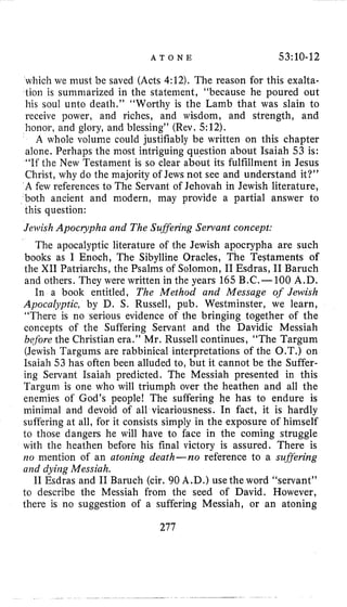 A T O N E 53:10-12
which we must be saved (Acts 4:12). The reason for this exalta-
tion is summarized in the statement, “because he poured out
his soul unto death,” “Worthy is the Lamb that was slain to
receive power, and riches, and wisdom, and strength, and
honor, and glory, and blessing” (Rev. 512).
A whole volume could justifiably be written on this chapter
alone. Perhaps the most intriguing question about Isaiah 53 is:
“If the New Testament is so clear about its fulfillment in Jesus
Christ, why do the majority of Jews not see and understand it?”
A few references to The Servant of Jehovah in Jewish literature,
both ancient and modern, may provide a partial answer to
this question:
Jewish Apocrypha and The Sufferiiag Servant concept:
The apocalyptic literature of the Jewish apocrypha are such
books as I Enoch, The Sibylline Oracles, The Tevtaments of
the XI1 Patriarchs, the Psalms of Solomon, I1Esdras, I1 Baruch
and others. They were written in the years 165 B.C.-100 A.D.
In a book entitled, The Method and Message of Jewish
Apocalyptic, by D. S. Russell, pub. Westminster, we learn,
“There is no serious evidence of the bringing together of the
concepts of the Suffering Servant and the Davidic Messiah
before the Christian era.” Mr. Russell continues, “The Targum
(Jewish Targums are rabbinical interpretations of the O.T.) on
Isaiah 53 has often been alluded to, but it cannot be the Suffer-
ing Servant Isaiah predicted. The Messiah presented in this
Targum is one who will triumph over the heathen and all the
enemies of God’s people! The suffering he has to endure is
iniiiiinal and devoid of all vicariousness. In fact, it is hardly
suffering at all, for it consists simply in the exposure of himself
to those dangers he will have to face in the coming struggle
with the heathen before his final victory is assured. There is
110 mention of an atoning death-no reference to a suflering
and dyiiag Messiah.
I1 Esdras and I1 Baruch (cir. 90 A.D.) use the word “servant”
to describe the Messiah from the seed of David. However,
there is no suggestion of a suffering Messiah, or an atoning
277
 