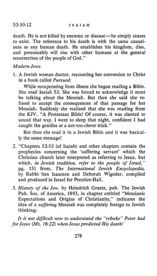53:10-12 I S A I A H
death. He is not killed by enemies or disease-he simply ceases
to exist. The reference to his death is with the same casual-
ness as any human death. He establishes his kingdom, dies,
and presumably will rise with other humans at the general
resurrection of the people of God.”
ModernJews:
1. A Jewish woman doctor, recounting her conversion to Christ
in a book called Pursued:
While recuperating from illness she began reading a Bible.
She read Isaiah 53. She was forced to acknowledge it must
be talking about the Messiah. But then she said she re-
fused to accept the consequences of that passage for her
Messiah. Suddenly she realized that she was reading from
the KJV, “A Protestant Bible! Of course, it was slanted to
sound that way. I went to sleep that night, confident I had
caught the gentiles at a not-too-clever trick.”
But then she read it in a Jewish Bible and it was basical-
ly the same message!
2. “Chapters 52-53 (of Isaiah) and other chapters contain the
prophecies concerning the ‘suffering servant’ which the
Christian church later interpreted as referring to Jesus, but
which, in Jewish tradition, refer to the people of Israel,”
pg. 151 from, The International Jewish Encyclopedia,
en Isaacson and Deborah Wigoder, compiled
and produced in Israel for Prentice-Hall.
3. History of the Jew, by Heindrich Graetz, pub. The Jewish
Pub. SOC.of America, 1893, in chapter entitled “Messianic
Expectations and Origins of Christianity,” indicates the
idea of a sufsering Messiah was completely foreign to Jewish
thinking.
It it not difJicult now to understand the “rebuke” Peter had
’
.forJesus (Mt. 16:22)whenJesus predicted His death!
278
 