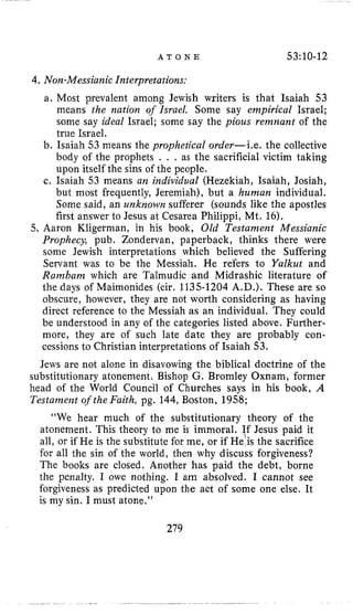 A T O N E 53:10-12
4.Non-Messianic Interpretations:
a. Most prevalent among Jewish writers is that Isaiah 53
means the nation of Israel. Some say empirical Israel;
some say ideal Israel; some say the pious remnant of the
true Israel,
b. Isaiah 53 means the prophetical order-Le. the collective
body of the prophets . . , as the sacrificial victim taking
upon itself the sins of the people.
c. Isaiah 53 means an individual (Hezekiah, Isaiah, Josiah,
but most frequently, Jeremiah), but a human individual.
Some said, an unknown sufferer (sounds like the apostles
first answer to Jesus at Cesarea Philippi, Mt. 16).
5. Aaron Kligerman, in his book, Old Testament Messianic
Prophecy, pub. Zondervan, paperback, thinks there were
some Jewish interpretations which believed the Suffering
Servant was to be the Messiah. He refers to Yalkut and
Rambam which are Talmudic and Midrashic literature of
the days of Maimonides (cir. 1135-1204 A.D.). These are so
obscure, however, they are not worth considering as having
direct reference to the Messiah as an individual. They could
be understood in any of the categories listed above. Further-
more, they are of such late date they are probably con-
cessions to Christian interpretations of Isaiah 53.
Jews are not alone in disavowing the biblical doctrine of the
substitutionary atonement. Bishop G. Bromley Oxnam, former
head of the World Council of Churches says in his book, A
Testament of the Faith, pg. 144, Boston, 1958;
“We hear much of the substitutionary theory of the
atonement. This theory to me is immoral. ff Jesus paid it
all, or if He is the substitute for me, or if He is the sacrifice
for all the sin of the world, then why discuss forgiveness?
The books are closed. Another has paid the debt, borne
the penalty. I owe nothing. I am absolved. I cannot see
forgiveness as predicted upon the act of some one else. It
is my sin. I must atone.’’
279
 