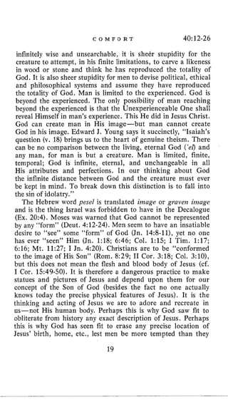 C O M F O R T 40:12-26
infinitely wise and unsearchable, it is sheer stupidity for the
creature to attempt, in his finite limitations, to carve a likeness
in wood or stone and think he has reproduced the totality of
God, It is also sheer stupidity for men to devise political, ethical
and philosophical systems and assume they have reproduced
the totality of God, Man is limited to the experienced. God is
beyond the experienced. The only possibility of man reaching
beyond the experienced is that the Unexperienceable One shall
reveal Himself in man’s experience. This He did in Jesus Christ.
God can create man in His image-but man cannot create
God in his image. Edward J. Young says it succinctly, “Isaiah’s
question (v. 18)brings us to the heart of genuine theism. There
can be no comparison between the living, eternal God (’el)and
any man, for man is but a creature. Man is limited, finite,
temporal; God is infinite, eternal, and unchangeable in all
His attributes and perfections. In our thinking about God
the infinite distance between God and the creature must ever
be kept in mind. To break down this distinction is to fall into
the sin of idolatry.”
The Hebrew word yesel is translated image or graven image
and is the thing Israel was forbidden to have in the Decalogue
(Ex. 20:4). Moses was warned that God cannot be represented
by any “form” (Deut. 4:12-24).Men seem to have an insatiable
desire to “see” some “form” of God (Jn. 14:8-11), yet no one
has ever “seen” Him (Jn. 1:lS; 6:46; Col. 1:lS; I Tim. 1:17;
6:16; Mt. 11:27; I Jn. 4:20). Christians are to be “conformed
to the image of His Son” (Rom. 8:29; I1 Cor. 3:18; Col. 3:10),
but this does not mean the flesh and blood body of Jesus (cf.
I Cor. 1.549-50). It is therefore a dangerous practice to make
statues and pictures of Jesus and depend upon them for our
concept of the Son of God (besides the fact no one actually
knows today the precise physical features of Jesus). It is the
thinking and acting of Jesus we are to adore and recreate in
us-not His human body. Perhaps this is why God saw fit to
obliterate from history any exact description of Jesus. Perhaps
this is why God has seen fit to erase any precise location of
Jesus’ birth, home,etc., lest men be more tempted than they
19
 