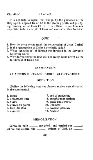 Chs. 49-53 I S A I A H
It is not trite to repeat that Philip, by the guidance of the
Holy Spirit, applied Isaiah 53 to the atoning death and justify-
ing resurrection of Jesus Christ. It is difficult to see how one
may claim to be a disciple of Jesus and contradict this doctrine!
QUIZ
1. How do these verses teach the resurrection of Jesus Christ?
2. Is the resurrection of Christ historically valid?
3. What “knowledge” of Himself was involved in the Servant’s
4. Why do you think the Jews will not accept Jesus Christ as the
justifying work?
fulfillment of Isaiah 53?
EXAMINATION
CHAPTERS FORTY-NINE THROUGH FIFTY-THREE
DEFINITION
(Definethe follawing words or phrases as they were discussed
in the comments.)
1.
2.
3.
Israel 7 . cup of staggering
acceptable time
Sinim 9. griefs and sorrows
4. graven on palms 10. wounded
5. face likeflint 11.pleased, pleasure
6. monster 12. bruised
8. sprinkle man nations
MEMORIZATION
Surely he hath -our griefs, and carried our -;
yet we did esteem him -, smitten of God, an -.
280
 