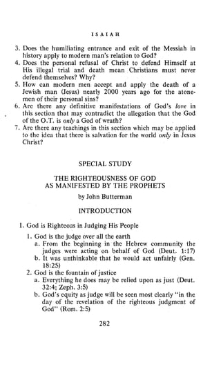 I S A I A H
3. Does the humiliating entrance and exit of the Messiah in
history apply to modern man’s relation to God?
4. Does the personal refusal of Christ to defend Himself at
His illegal trial and death mean Christians must never
defend themselves? Why?
5. How can modern men accept and apply the death of a
Jewish man (Jesus) nearly 2000 years ago for the atone-
men of their personal sins?
6. Are there any definitive manifestations of God’s love in
this section that may contradict the allegation that the God
of the O.T. is only a God of wrath?
7. Are there any teachings in this section which may be applied
to the idea that there is salvation for the world only in Jesus
Christ?
,
SPECIAL STUDY
THE RIGHTEOUSNESS OF GOD
AS MANIFESTED BY THE PROPHETS
by John Butterman
INTRODUCTION
I. God is Righteous in Judging His People
1. God is the judge over all the earth
a. From the beginning in the Hebrew community the
judges were acting on behalf of God (Deut. 1:17)
b. It was unthinkable that he would act unfairly (Gen.
18:25)
2. God is the fountain of justice
a. Everything he does may be relied upon as just (Deut.
32:4; Zeph. 3:s)
b. God’s equity as judge will be seen most clearly “in the
day of the revelation of the righteous judgment of
God’’ (Rom. 2:5)
282
 