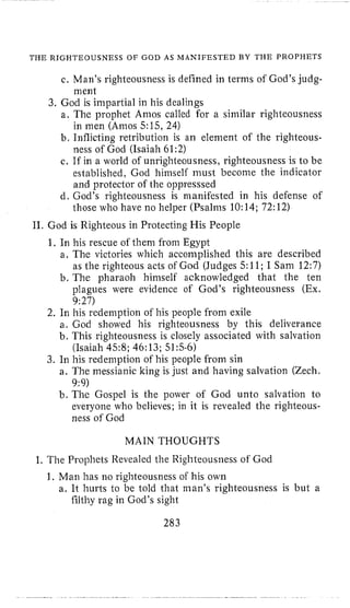 THE RIGHTEOUSNESS OF GOD AS MANIFESTED BY THE PROPIJETS
c. Man’s righteousness is defined in terms of God’s judg-
God is impartial in his dealings
a, The prophet Amos called for a similar righteousness
in men (Amos 5:15,24)
b, Inflicting retribution is an element of the righteous-
ness of God (Isaiah 61;2)
c. If in a world of unrighteousness, righteousness is to be
established, God himself must become the indicator
and protector of the oppresssed
d. God’s righteousness is manifested in his defense of
those who have no helper (Psalms 10:14; 72:12)
m ent
11. God is Righteous in Protecting His People
1. In his rescue of them from Egypt
a, The victories which accomplished this are described
as the righteous acts of God (Judges 5:11; I Sam 12:7)
b. The pharaoh himself acknowledged that the ten
plagues were evidence of God’s righteousness (Ex.
9:27)
2. In his redemption of his people from exile
a. God showed his righteousness by this deliverance
b. This righteousness is closely associated with salvation
(Isaiah 458; 46:13; 515-6)
3. In his redemption of his people from sin
a. The messianic king is just and having salvation (Zech.
9:9)
b. The Gospel is the power of God unto salvation to
everyone who believes; in it is revealed the righteous-
ness of God
MAIN THOUGHTS
I. The Prophets Revealed the Righteousness of God
1, Man has no righteousness of his own
a. It hurts to be told that inan’s righteousness is but a
filthy rag in God’s sight
283
 