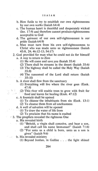 I S A I A H
b. How futile to try to establish our own righteousness
by our own works (Isaiah 64:4)
c. The human heart is deceitful and desperately wicked
(Jer. 17:9) and therefore cannot produce righteousness
acceptable to God
d. The garment of our own self-righteousness is our
pride (Isaiah 64:9)
e. Man must turn from his own self-righteousness to
Christ who was made unto us righteousness (Isaiah
2. God provided for man what he could not do for himself
45:8, 24;46:12-13;54:17)
a. A way to return to Zion
(1)He will come and save you (Isaiah 354)
(2) There shall be streams in the desert (Isaiah 356)
(3) The highway shall be called the Holy Way (Isaiah
(4) The ransomed of the Lord shall return (Isaiah
’ 35:10)
3.58)
b. A river shall flow from the sanctuary
(I) Everything will live where the river goes (Ezek.
47:9)
(2) This river will enable trees to grow with fruit for
(1) To cl6zinse’the inhabitants from sin (Ezek. 13:l)
(2) To cleanse them from all uncleanness
d. A well of salvation will be opened
(1)To draw the water of life from
(2) To proclaim that his name is exalted
food and leaves for healing (Ezek. 47:12)
c. A fountaiil shall be opened
. 3. The prophets revealed the righteous One
a. His revealed birth
(1) “Behold, a virgin shall conceive, and bear a son,
and shall call his name Immanuel” (Isaiah 7:14)
(2) “For unto us a child is born, unto us a son is
given” (Isaiah 9:6)
b. His revealed ministry
(1) Beyond Jordan, in Galilee . . . the light shined
284
 