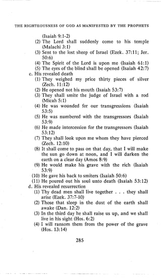 THE RIGHTEOUSNESS OF GOD AS MANIFESTED BY THE PROPHETS
(Isaiah 9:1-2)
(Malachi 3:l)
50:6)
(2) The Lord shall suddenly come l o his temple
(3) Sent to the lost sheep of Israel (Ezek. 37:ll; Jer.
(4)The Spirit of the Lord is upon me (Isaiah 61:l)
(5)The eyes of the blind shall be opened (Isaiah 42:7)
(1)They weighed my price thirty pieces of silver
(2) He opened not his mouth (Isaiah 53:7)
(3) They shall smite the judge of Israel with a rod
(Micah 51)
(4)He was wounded for our transgressions (Isaiah
53:5)
(5) He was numbered with the transgressors (Isaiah
53:9)
(6) He made intercession for the transgressors (Isaiah
53:12)
(7) They shall look upon me whom they have pierced
(Zech. 12:10)
(8) It shall come to pass on that day, that I will make
the sun go down at noon, and I will darken the
earth on a clear day (Amos 8:9)
(9) He would make his grave with the rich (Isaiah
53:9)
c. His revealed death
(Zech. 11:12)
(10) He gave his back to smiters (Isaiah 50:6)
(11) He poured out his soul unto death (Isaiah 53:12)
(1) Thy dead men shall live together . . . they shall
(2) Those that sleep in the dust of the earth shall
(3) In the third day he shall raise us up, and we shall
(4)I will ransom them from the power of the grave
d. His revealed resurrection
arise (Ezek. 37:7-10)
awake (Dan. 12:2)
live in his sight (Hos. 6:2)
(Hos. 13:14)
285
 