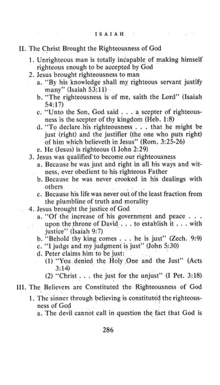 I S A I A H
11. The Christ Brought the Righteousness of God
1. Unrighteous man is totally incapable of making himself
2. Jesus brought righteousness to man
righteous enough to be accepted by God
a. “By his knowledge shall my righteous servant justify
many” (Isaiah 53:11)
b. “The righteousness is of me, saith the Lord” (Isaiah
54:17)
c. “Unto the Son, God said . . . a scepter of righteous-
ness is the scepter of thy kingdom (Heb. 1:8)
d. “To declare his righteousness . . . that he might be
just (right) and the justifier (the one who puts right)
of him which believeth in Jesus” (Rom. 3:25-26)
e. He (Jesus) is righteous (I John 2:29)
a. Because he was just and right in all his ways and wit-
b. Because he was never crooked in his dealings with
c. Because his life was never out of the least fraction from
3, Jesus was qualified‘to become our righteousness
ness, ever obedient to his righteous Father
others
the plumbline of truth and morality
4.Jesus brought the justice of God
a. “Of the increase of his government and peace . . .
upon the throne of David‘. . . to establish it . . . with
justice” (Isaiah 9:7)
b. “Behold thy king comes . . . he is just” (Zech. 9:9)
c. “I judge and my judg
d. Peter claims him to be iust:
nt is just” (John 530)
(1) “You denied the Holy One and the Just” (Acts
3:14)
(2) “Christ . . . the just for the unjust” (I Pet. 3:18)
111. The Believers are Constituted the Righteousness of God
1 . The sinner through believing is constituted the righteous-
ness of God
a. The devil cannot call in question the fact that God is
286
 