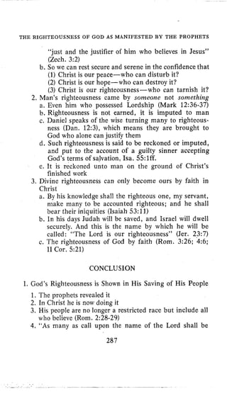 THE RIGHTEOUSNESS OF GOD AS MANIFESTED BY THE PROPHETS
“just and the justifier of him who believes in Jesus”
(Zech. 3:2)
b. So we can rest secure and serene in the confidence that
(1)Christ is our peace-who can disturb it?
(2) Christ is our hope-who can destroy it?
(3)Christ is our righteousness-who can tarnish it?
2. Man’s righteousness came by sonzeone not something
a. Even him who possessed Lordship (Mark 12:36-37)
b. Righteousness is not earned, it is imputed to man
c. Daniel speaks of the wise turning many to righteous-
ness (Dan. 12:3), which means they are brought to
God who alone can justify them
d. Such righteousness is said to be reckoned or imputed,
and put to the account of a guilty sinner accepting
God’s terms of salvation, Isa. 55:lff.
e. It is reckoned unto man on the ground of Christ’s
finished work
3. Divine righteousness can only become ours by faith in
Christ
a. By his knowledge shall the righteous one, my servant,
make many to be accounted righteous; and he shall
bear their iniquities (Isaiah 53:ll)
b. In his days Judah will be saved, and Israel will dwell
securely. And this is the name by which he will be
called: “The Lord is our righteousness” (Jer. 23:7)
c. The righteousness of God by faith (Rorn. 3:26; 4:6;
I1 Cor. 521)
CONCLUSION
I. God’s Righteousness is Shown in His Saving of His People
1, The prophets revealed it
2. In Christ he is now doing it
3. His people are no longer a restricted race but include all
who believe (Rorn. 2:28-29)
4.“As many as call upon the name of the Lord shall be
287
 