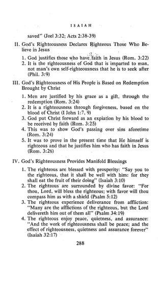 I S A I A H
saved” (Joel 3:32;Acts 2:38-39)
11. God’s Righteousness Declares Righteous Those Who Be-
lieve in Jesus
‘1
1. God justifies those who have,.faith in Jesus (Rom. 3:22)
2. It is the righteousness of God that is imparted to man,
not man’s own self-righteousness that he is to seek after
(Phil. 3:9)
111. God’s Righteousness of His People is Based on Redemption
Brought by Christ
1. Men are justified by his grace as a gift, through the
redemption (Rom. 3:24)
2. It is a righteousness through forgiveness, based on the
blood of Christ (I John 1:7, 9)
3. God put Christ forward as an expiation by his blood to
be received by faith (Rorn. 3:25)
4. This was to show God’s passing over sins aforetime
(Rorn. 3:24)
5. It was to prove in the present time that He himself is
righteous and that he justifies him who has faith in Jesus
(Rom. 3:26)
IV. God’s Righteousness Provides Manifold Blessings
1. The righteous are blessed with prosperity: “Say you to
the righteous, that it shall be well with him: for they
shall eat the fruit of their doing” (Isaiah 3:10)
2. The righteous are surrounded by divine favor: “For
thou, Lord, will bless the righteous; with favor will thou
compass him as with a shield (Psalm 512)
3. The righteous experience deliverance from affliction:
“Many are the afflictions of the righteous, but the Lord
delivereth him out of them all” (Psalm 34:19)
4. The righteous enjoy peace, quietness, and assurance:
“And the work of righteousness shall be peace; and the
effect of righteousness, quietness and assurance forever”
(Isaiah 32:17)
288
 