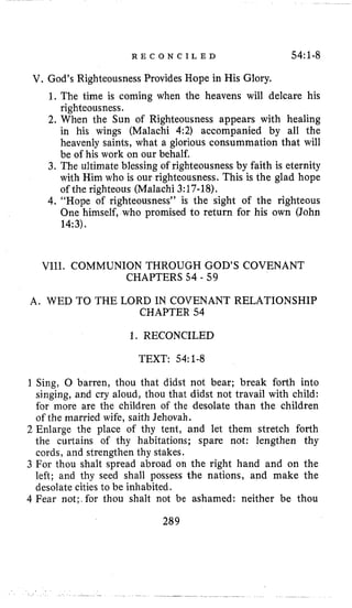 R E C O N C I L E D 54:1-8
V. God’s Righteousness Provides Hope in His Glory,
1, The time is coming when the heavens will delcare his
righteousness.
2. When the Sun of Righteousness appears with healing
in his wings (Malachi 4:2) accompanied by all the
heavenly saints, what a glorious consummation that will
be of his work on our behalf.
3. The ultimate blessing of righteousness by faith is eternity
with Him who is our righteousness. This is the glad hope
of the righteous (Malachi 3:17-18).
4. “Hope of righteousness” is the sight of the righteous
One himself, who promised to return for his own (John
14:3).
VIII. COMMUNION THROUGH GOD’S COVENANT
CHAPTERS 54 - 59
A. WED TO THE LORD IN COVENANT RELATIONSHIP
CHAPTER 54
1. RECONCILED
TEXT: 54~1-8
1 Sing, 0 barren, thou that didst not bear; break forth into
singing, and cry aloud, thou that didst not travail with child:
for more are the children of the desolate than the children
of the married wife, saith Jehovah.
2Enlarge the place of thy tent, and let them stretch forth
the curtains of thy habitations; spare not: lengthen thy
cords, and strengthen thy stakes.
3 For thou shalt spread abroad on the right hand and on the
left; and thy seed shall possess the nations, and make the
desolate cities to be inhabited.
4 Fear not;.for thou shalt not be ashamed: neither be thou
289
 