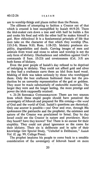40~12-26 I S , A I A H
are to worship things ahd places rather than the Person.
The silliness of ’attempting to fashion a Creator out of that
which is created is best exemplified by Isaiah 44:9-20. There
the idol-maker cuts down a tree and with half he builds a fire
and cooks his food and with the other half he makes himself a
god. How ridiculous! It is a fundamental principle of life that
men take on the character of that which they worship (Psa.
11.53-8; Hosea 9:lO; Rom. 1:18-32). Idolatry produces stu-
pidity, degraddtion and death. Carving images of men and
animals from wood and stone .to adore and worship is not the
only form of idolatry. Disobedience and rebellion against God’s
commands (I Sam. 1523) and covetousness (Col. 3:s) are
both forms of idolatry.
Even the poor people of Isaiah’s day refused to be deprived
of indulging in idolatry. They could not afford gold and silver
so they had a craftsman carve them an idol from hard wood.
Making of idols was taken seriously by those who worshipped
them. Only the best craftsmen fashioned them lest the pro-
duction be an unworthy representation of the god or goddess.
They must be made substantially of endurable materials. The
larger they were and the longer lasting, the more prestige and
power the idols supposedly retained.
v. 21-26 SENSIBLECONSIDERATION:There are two sources
from which these stupid people should have perceived the
sovereignty of Jehovah and prepared for His coming- the word
of God and the world of God. Isaiah’s questions are rhetorical.
Only one answer is possible-yes! Over and over, through His
spokesmen (the patriarchs and the prophets), the existence and
nature of the Creator was proclaimed to Israel. Day by day
Israel could see the Creator in nature and providence. Have
they heard? have they known? Yes! There is no excuse for their
stupidity. They could not plead ignorance as the cause for
their idolatry. Their sin is deliberate and in spite of their
knowledge (see Special Study, “Unbelief is Deliberate,” Isaiah
Vol. 11,pg. 99, College Press).
The prophet implores his people to come back to a sensible
consideration of the sovereignty of Jehovah based on more
20
 