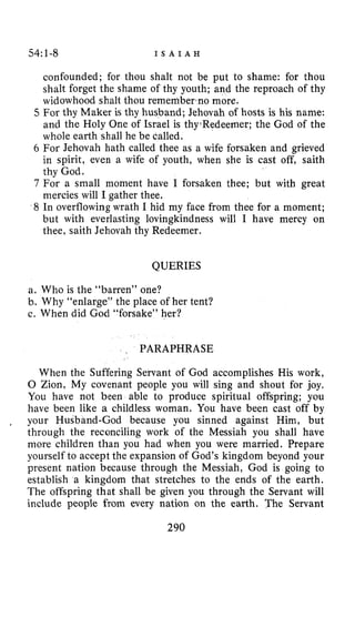 54:1-8 I S A I A H
confounded; for thou shalt not be put to shame: for thou
shalt forget the shame of thy youth; and the reproach of thy
widowhood shalt thou rememberano more.
5 For thy Maker is thy husband; Jehovah of hosts is his name:
and the Holy One of Israel is thy.Redeemer; the God of the
whole earth shall he be called.
6 For Jehovah hath called thee as a wife forsaken and grieved
in spirit, even a wife of youth, when she is cast off, saith
thy God.
7 For a small moment have I forsaken thee; but with great
mercies will I gather thee.
8 In overflowing wrath I hid my face from thee for a moment;
but with everlasting lovingkindness will I have mercy on
thee, saith Jehovah thy Redeemer.
QUERIES
a. Who is the “barren” one?
b. Why “enlarge” the place of her tent?
c. When did God “forsake” her?
~ PARAPHRASE
When the Suffering Servant of God accomplishes His work,
0 Zion, My covenant people you will sing and shout for joy,
You have not been able to produce spiritual offspring; you
have been like a childless woman. You have been cast off by
, your Husband-God because you sinned against Him, but
through the reconciling work of the Messiah you shall have
more children than you had when you were married. Prepare
yourself to accept the expansion of God’s kingdom beyond your
present nation because through the Messiah, God is going to
establish a kingdom that stretches to the ends of the earth.
The offspring that shall be given you through the Servant will
include people from every nation on the earth. The Servant
290
 