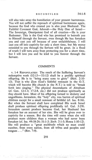 R E C O N C I L E D 54:l-8
will also take away the humiliation o i your present barrenness,
You will not suffer the reproach of spiritual barrenness again,
because the God who created you is also your Husband. The
Faithful Covenant God, Jehovah-the Holy One of Israel-
The Sovereign, Omnipotent God of all creation-He is your
Redeemer. This is the God who has promised to betroth you
to Himself through the Servant, even though He has forsaken
you and cast you off because of your unfaithfulness. I will
cast you off into captivity for only a short time, but My mercy
extended to you through the Servant will be great. In a flood
of wrath I will turn away from protecting you for a short time,
but I will love you and be kind to you forever through the
Servant.
COMMENTS
v. 1-4 REPOPULATED:The result of the Suffering Servant’s
redemptive work (52:13-53:12) shall be a prolific spiritual
offspring. He is to “bring many sons to glory” (Heb. 2:lO-
13). That is why Zion (God’s faithful remnant in the O.T.
which will become His church in the N.T.) is told to “break
forth into singing.” The physical descendants of Abraham
(cf. Gen. 12:l-3; 17:2-8, etc.) did not produce spiritually as
they should have. Most of his offspring turned to idolatry and
ungodliness. Jerusalem, the “holy” city, was barren of spiritual
children except for a small remnant of faithful (cf. Isa. 8:16).
But when the Servant shall have completed His work Israel
shall produce spiritual offspring prolifically (cf. Gal. 3:29).
Jerusalem cannot produce because God, her Husband has
forsaken her on account of her sins. She will be given over to
captivity for a season. But the time will come when she will
produce more children than a woman who had never been
forsaken (cf. Isa. 49:18-26; 51:l-3; Zech. 2:l-5; Hosea 1:lO-12).
She will produce a “great multitude which no man could
number, from every nation, from all tribes and peoples and
tongues ...” (Rev. 7:9).
291
 